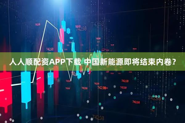 人人顺配资APP下载 中国新能源即将结束内卷？