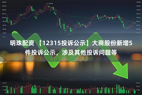 明珠配资 【12315投诉公示】大商股份新增5件投诉公示，涉及其他投诉问题等