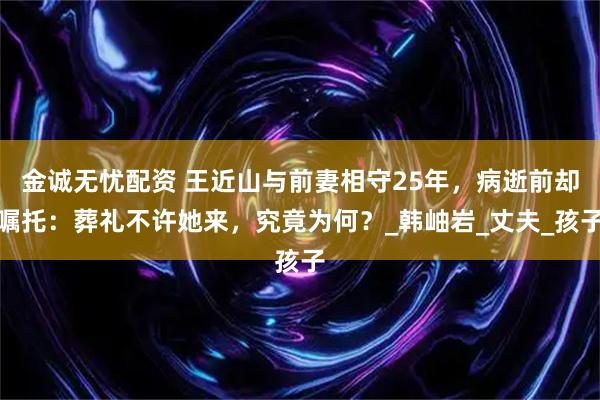 金诚无忧配资 王近山与前妻相守25年，病逝前却嘱托：葬礼不许她来，究竟为何？_韩岫岩_丈夫_孩子