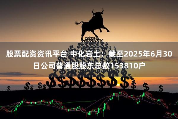 股票配资资讯平台 中化岩土：截至2025年6月30日公司普通股股东总数153810户