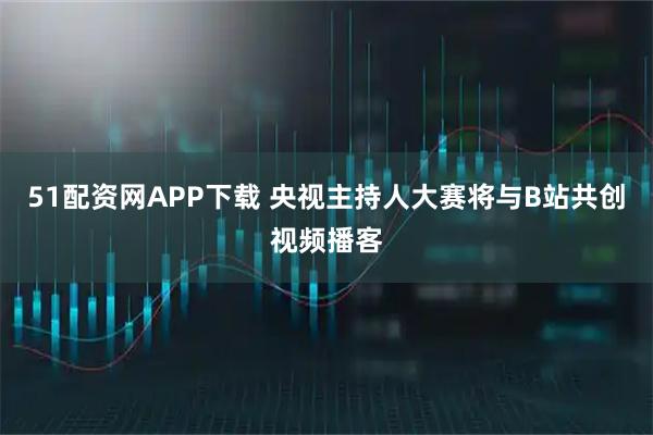 51配资网APP下载 央视主持人大赛将与B站共创视频播客