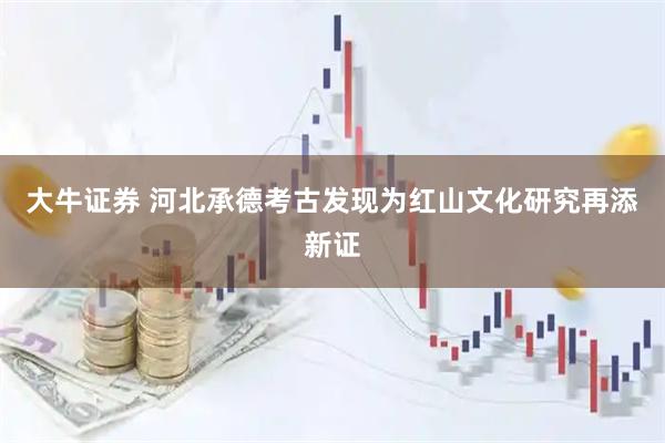 大牛证券 河北承德考古发现为红山文化研究再添新证
