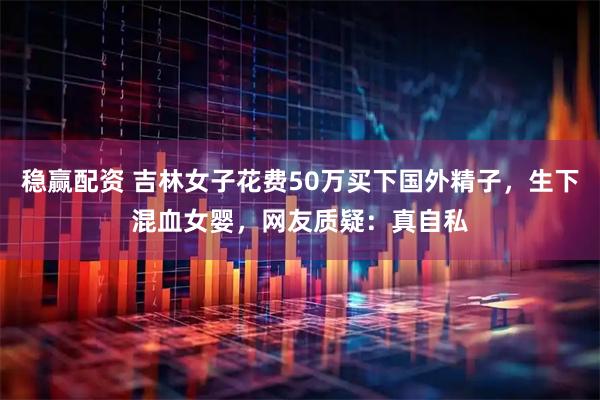 稳赢配资 吉林女子花费50万买下国外精子，生下混血女婴，网友质疑：真自私