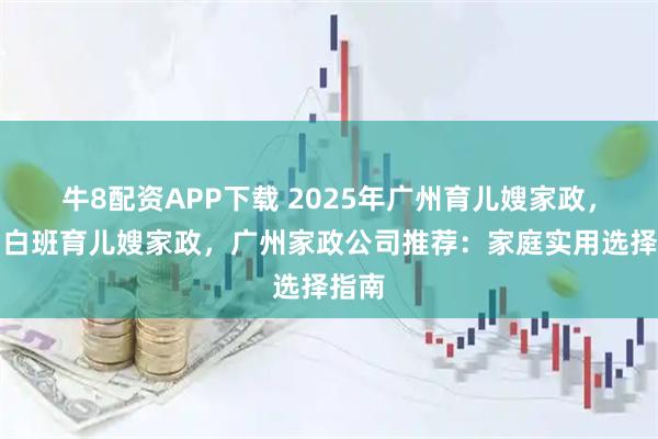 牛8配资APP下载 2025年广州育儿嫂家政，广州白班育儿嫂家政，广州家政公司推荐：家庭实用选择指南
