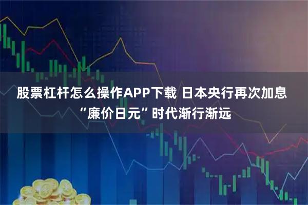 股票杠杆怎么操作APP下载 日本央行再次加息 “廉价日元”时代渐行渐远