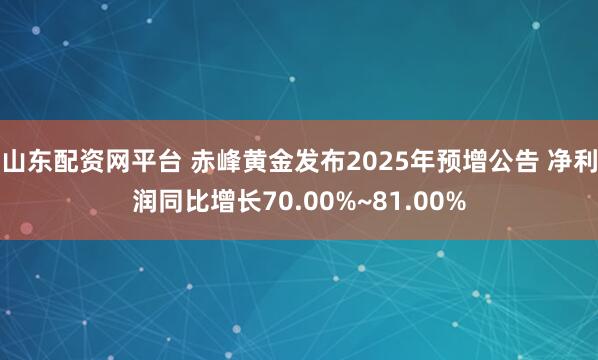 山东配资网平台 赤峰黄金发布2025年预增公告 净利润同比增长70.00%~81.00%