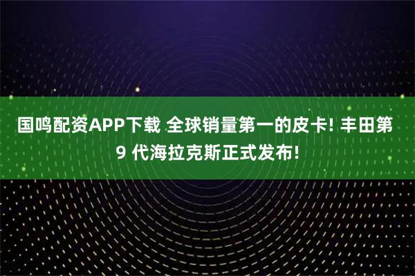 国鸣配资APP下载 全球销量第一的皮卡! 丰田第 9 代海拉克斯正式发布!