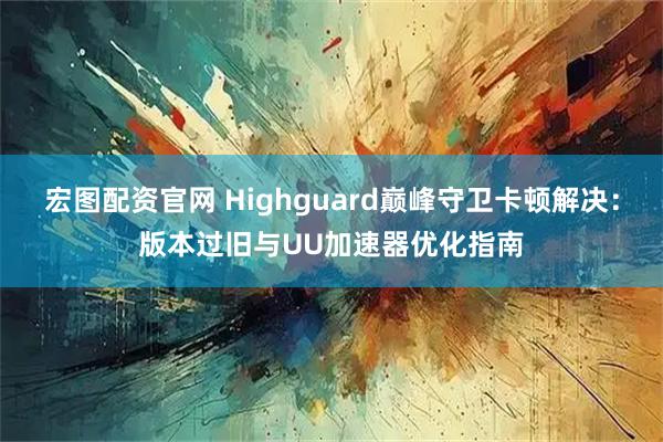 宏图配资官网 Highguard巅峰守卫卡顿解决：版本过旧与UU加速器优化指南