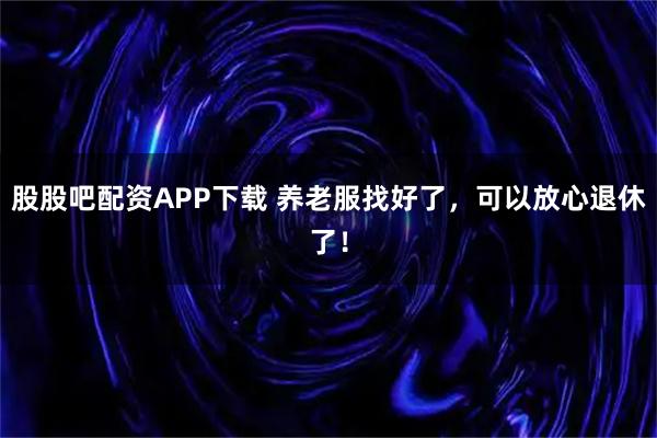 股股吧配资APP下载 养老服找好了，可以放心退休了！