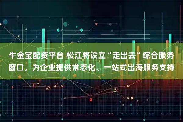 牛金宝配资平台 松江将设立“走出去”综合服务窗口，为企业提供常态化、一站式出海服务支持