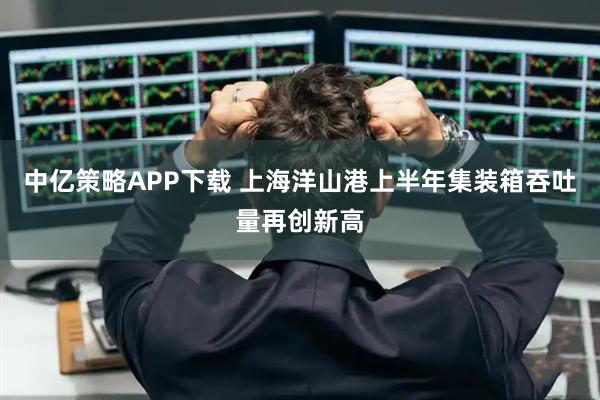 中亿策略APP下载 上海洋山港上半年集装箱吞吐量再创新高