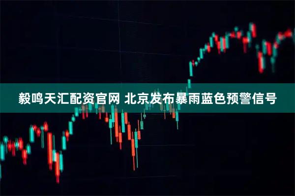 毅鸣天汇配资官网 北京发布暴雨蓝色预警信号