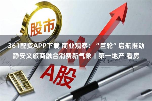 361配资APP下载 商业观察：“巨轮”启航推动静安文旅商融合消费新气象丨第一地产 看房