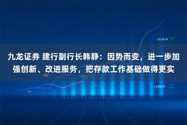 九龙证券 建行副行长韩静：因势而变，进一步加强创新、改进服务，把存款工作基础做得更实