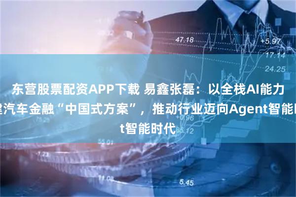 东营股票配资APP下载 易鑫张磊：以全栈AI能力构建汽车金融“中国式方案”，推动行业迈向Agent智能时代