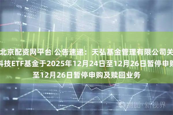 北京配资网平台 公告速递:天弘基金管理有限公司关于天弘恒生科技ETF基金于2025年12月24日至12月26日暂停申购及赎回业务