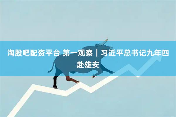 淘股吧配资平台 第一观察｜习近平总书记九年四赴雄安