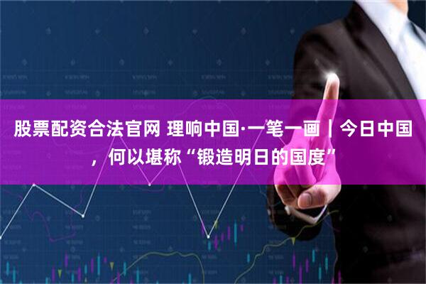 股票配资合法官网 理响中国·一笔一画｜今日中国，何以堪称“锻造明日的国度”