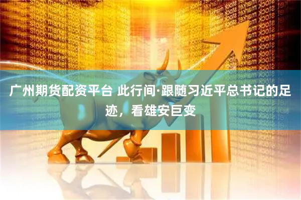 广州期货配资平台 此行间·跟随习近平总书记的足迹，看雄安巨变